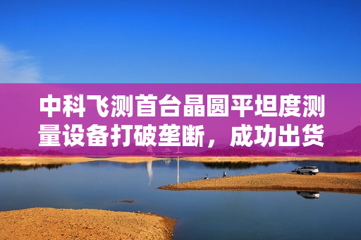 中科飞测首台晶圆平坦度测量设备打破垄断，成功出货HBM客户端
