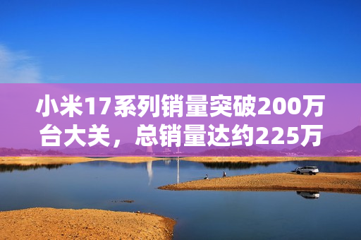 小米17系列销量突破200万台大关，总销量达约225万部