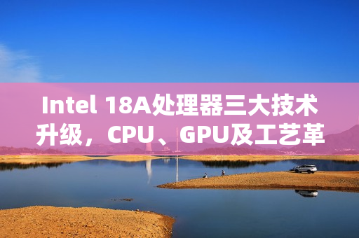Intel 18A处理器三大技术升级，CPU、GPU及工艺革新，实现翻身之战