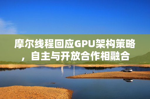 摩尔线程回应GPU架构策略，自主与开放合作相融合