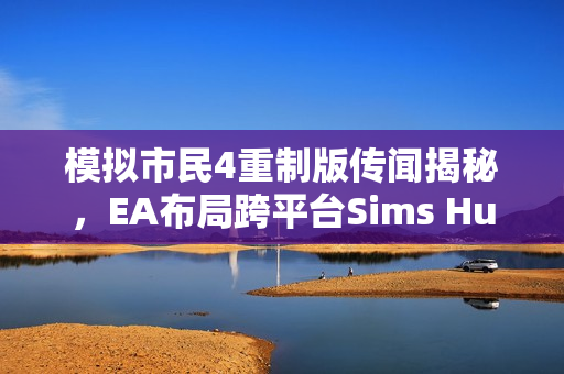 模拟市民4重制版传闻揭秘，EA布局跨平台Sims Hub生态系战略重磅揭晓