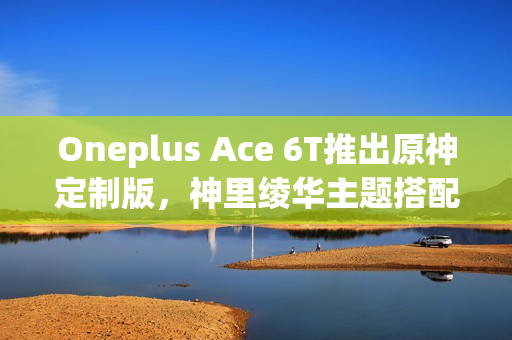 Oneplus Ace 6T推出原神定制版，神里绫华主题搭配骁龙8G5，安兔兔成绩揭晓