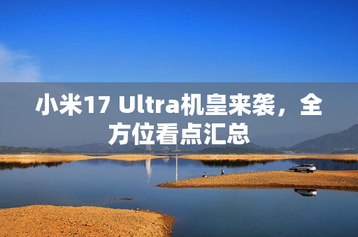小米17 Ultra机皇来袭，全方位看点汇总