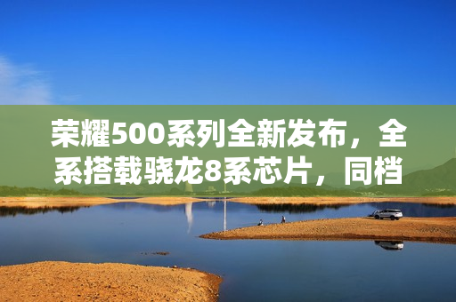 荣耀500系列全新发布，全系搭载骁龙8系芯片，同档唯一超声波指纹引领潮流