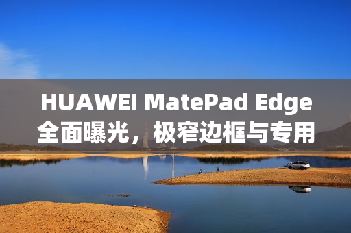 HUAWEI MatePad Edge全面曝光，极窄边框与专用键盘设计引瞩目