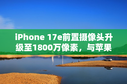 iPhone 17e前置摄像头升级至1800万像素，与苹果17 Pro Max标准看齐