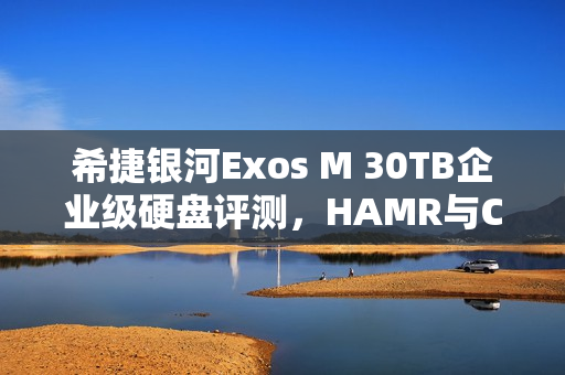 希捷银河Exos M 30TB企业级硬盘评测，HAMR与CMR加持，读取速度逼近300MB/s