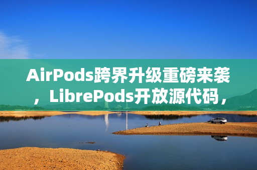 AirPods跨界升级重磅来袭，LibrePods开放源代码，跨平台用户体验全新升级！