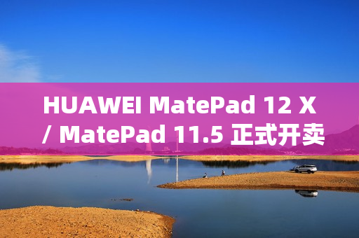 HUAWEI MatePad 12 X / MatePad 11.5 正式开卖，官网优惠高达 $500 并赠送 M-Pencil Pro！