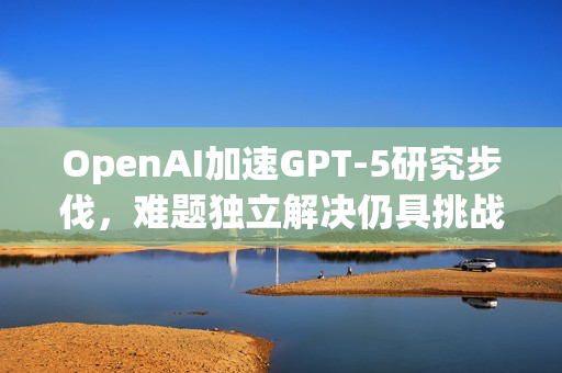 OpenAI加速GPT-5研究步伐，难题独立解决仍具挑战