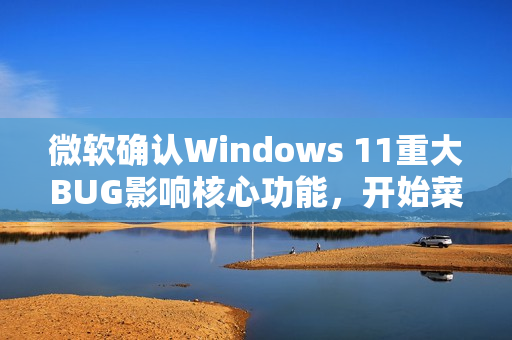 微软确认Windows 11重大BUG影响核心功能，开始菜单、任务栏等全面受阻