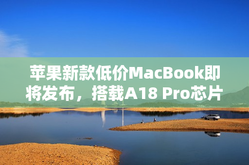 苹果新款低价MacBook即将发布，搭载A18 Pro芯片，屏幕小于13.6英寸