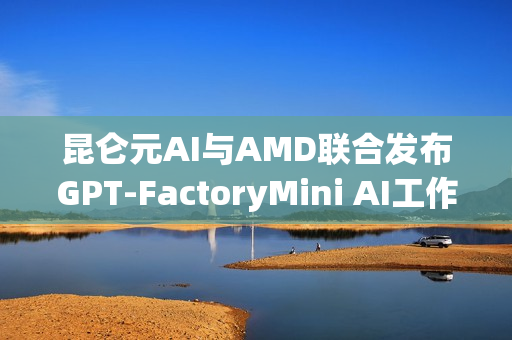 昆仑元AI与AMD联合发布GPT-FactoryMini AI工作站，引领AI创新浪潮