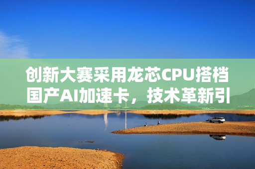 创新大赛采用龙芯CPU搭档国产AI加速卡，技术革新引领潮流