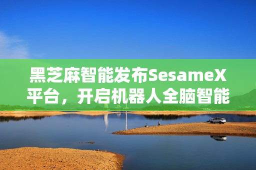 黑芝麻智能发布SesameX平台，开启机器人全脑智能新纪元