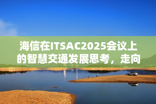 海信在ITSAC2025会议上的智慧交通发展思考,走向价值共生 海信在ITSAC2025会议上的智慧交通发展思考,走向价值共生