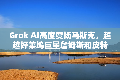 Grok AI高度赞扬马斯克，超越好莱坞巨星詹姆斯和皮特