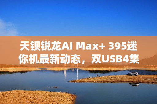 天钡锐龙AI Max+ 395迷你机最新动态，双USB4集群配置揭秘