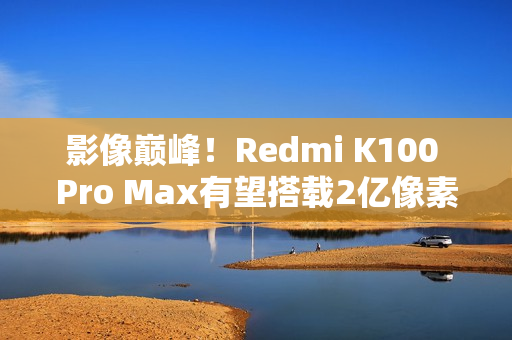 影像巅峰！Redmi K100 Pro Max有望搭载2亿像素镜头