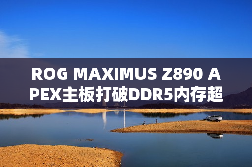 ROG MAXIMUS Z890 APEX主板打破DDR5内存超频纪录，达至DDR5-13322新高度