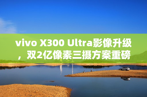 vivo X300 Ultra影像升级，双2亿像素三摄方案重磅来袭！