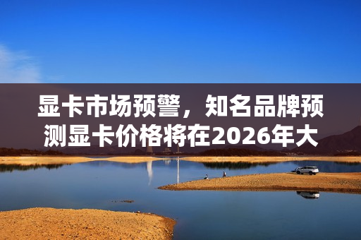 显卡市场预警，知名品牌预测显卡价格将在2026年大幅涨价，购买需抓紧！