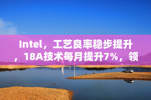 Intel，工艺良率稳步提升，18A技术每月提升7%，领跑业界遥遥领先的14A工艺时代