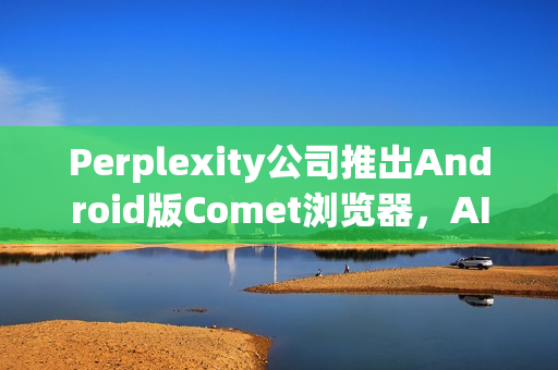 Perplexity公司推出Android版Comet浏览器，AI搜索体验升级