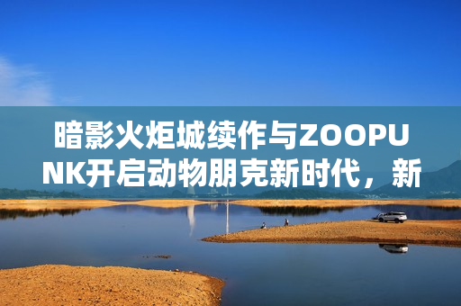 暗影火炬城续作与ZOOPUNK开启动物朋克新时代，新篇章重磅来袭！