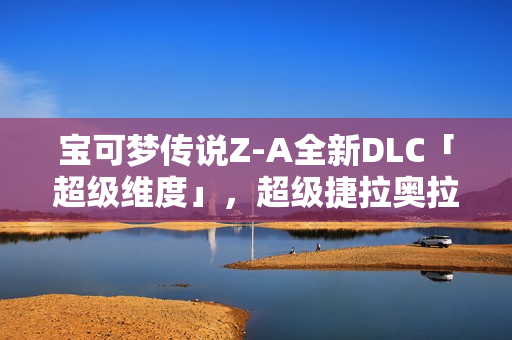 宝可梦传说Z-A全新DLC「超级维度」，超级捷拉奥拉参战预购开启！
