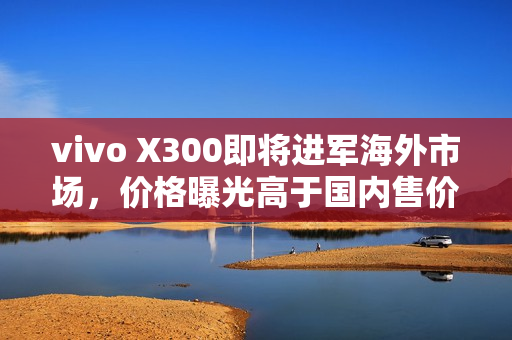 vivo X300即将进军海外市场，价格曝光高于国内售价
