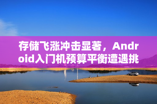 存储飞涨冲击显著,Android入门机预算平衡遭遇挑战 存储飞涨冲击显著,Android入门机预算平衡遭遇挑战