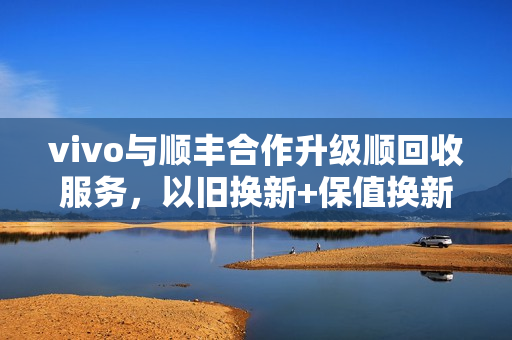vivo与顺丰合作升级顺回收服务,以旧换新+保值换新,提升消费体验 vivo与顺丰合作升级顺回收服务,以旧换新+保值换新,提升消费体验