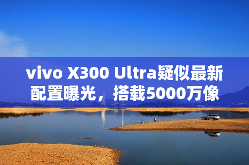 vivo X300 Ultra疑似最新配置曝光，搭载5000万像素超广角摄像头