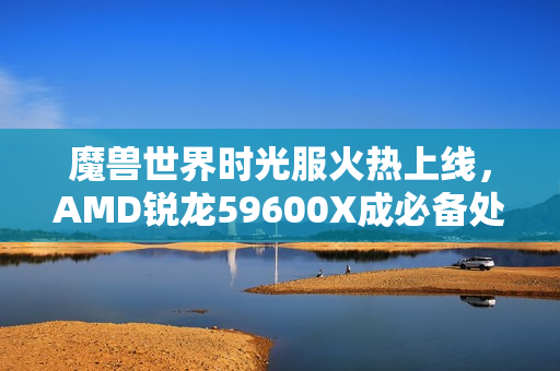 魔兽世界时光服火热上线，AMD锐龙59600X成必备处理器