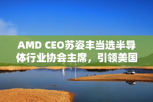AMD CEO苏姿丰当选半导体行业协会主席，引领美国半导体产业迈向新高峰