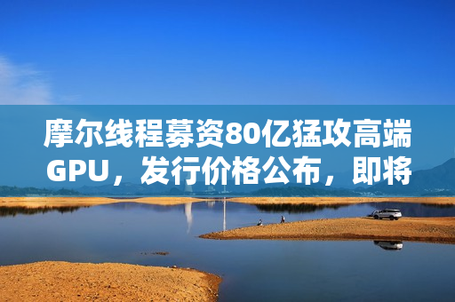摩尔线程募资80亿猛攻高端GPU，发行价格公布，即将上市！