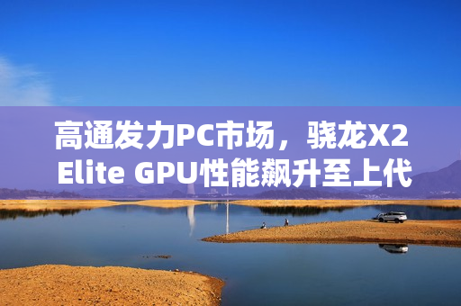 高通发力PC市场，骁龙X2 Elite GPU性能飙升至上代的2.3倍