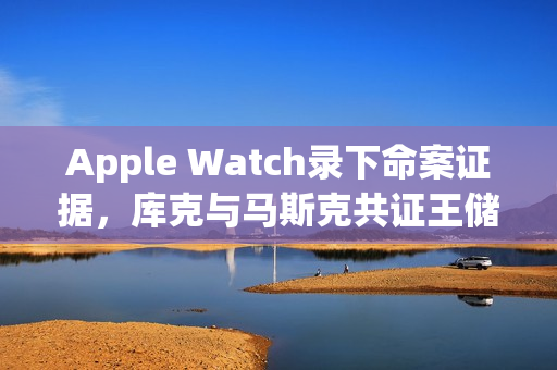 Apple Watch录下命案证据，库克与马斯克共证王储晚餐疑云
