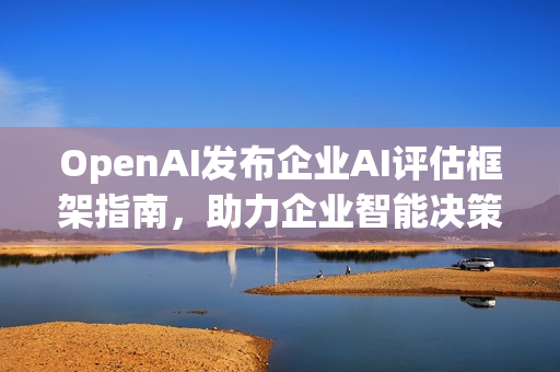 OpenAI发布企业AI评估框架指南，助力企业智能决策与发展