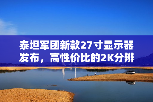 泰坦军团新款27寸显示器发布，高性价比的2K分辨率 235Hz刷新率屏幕售价仅899元