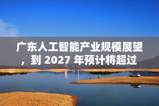广东人工智能产业规模展望，到 2027 年预计将超过 4400 亿元