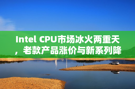 Intel CPU市场冰火两重天，老款产品涨价与新系列降价动态解析
