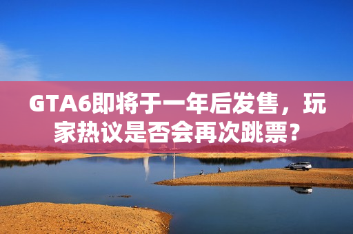 GTA6即将于一年后发售，玩家热议是否会再次跳票？