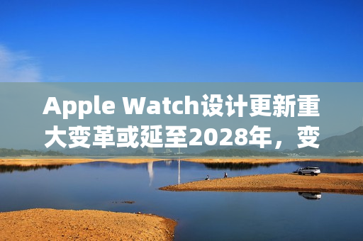 Apple Watch设计更新重大变革或延至2028年,变革期拉长? Apple Watch设计更新重大变革或延至2028年,变革期拉长?