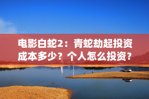 电影白蛇2：青蛇劫起投资成本多少？个人怎么投资？能赚钱吗？(白蛇2青蛇在线枪版)