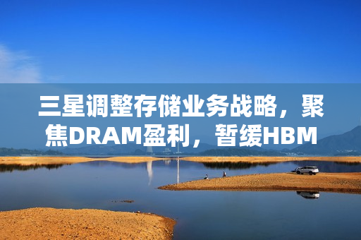 三星调整存储业务战略，聚焦DRAM盈利，暂缓HBM扩张计划