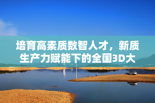 培育高素质数智人才，新质生产力赋能下的全国3D大赛在京举行