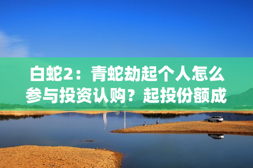 白蛇2:青蛇劫起个人怎么参与投资认购?起投份额成本是多少?(白蛇2:青蛇劫起 动画片) 白蛇2:青蛇劫起个人怎么参与投资认购?起投份额成本是多少?(白蛇2:青蛇劫起 动画片)