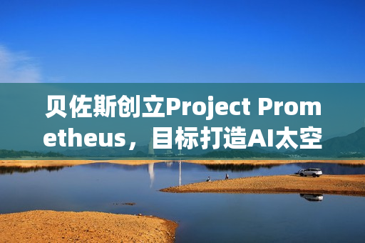 贝佐斯创立Project Prometheus，目标打造AI太空船，年轻人准备好了吗？